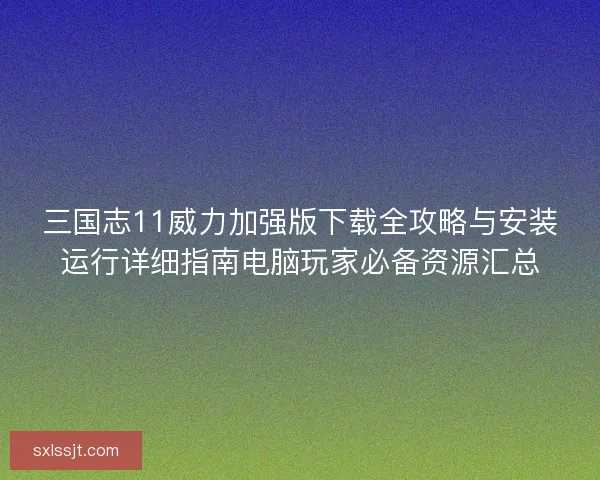 三国志11威力加强版下载全攻略与安装运行详细指南电脑玩家必备资源汇总