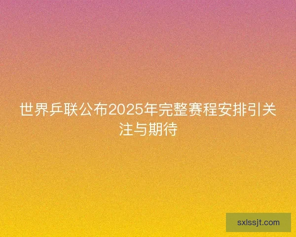世界乒联公布2025年完整赛程安排引关注与期待