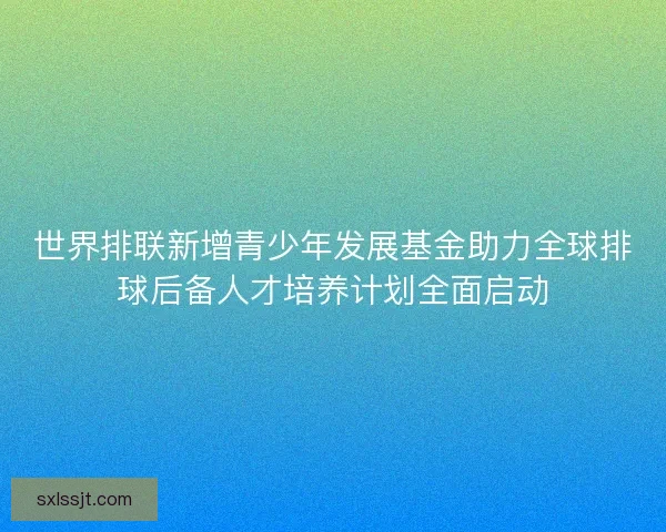 世界排联新增青少年发展基金助力全球排球后备人才培养计划全面启动