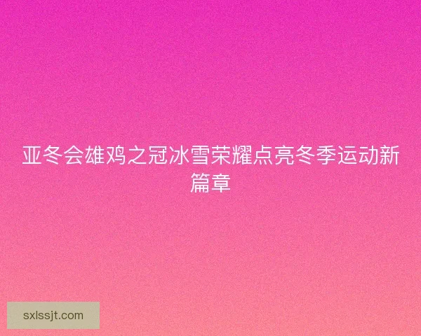亚冬会雄鸡之冠冰雪荣耀点亮冬季运动新篇章