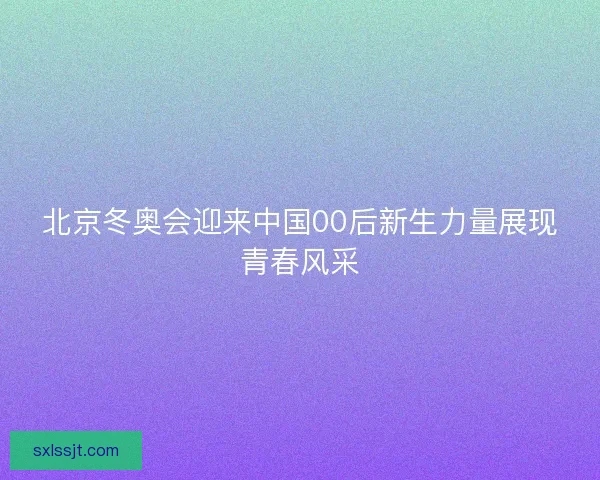 北京冬奥会迎来中国00后新生力量展现青春风采