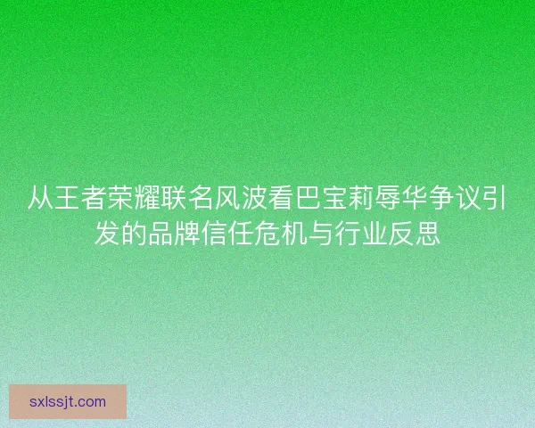 从王者荣耀联名风波看巴宝莉辱华争议引发的品牌信任危机与行业反思