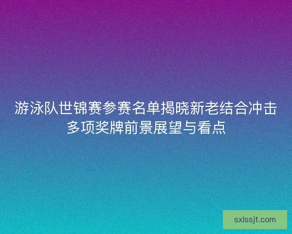 游泳队世锦赛参赛名单揭晓新老结合冲击多项奖牌前景展望与看点